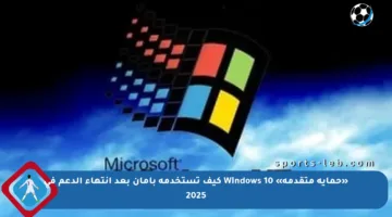 «حماية متقدمة» Windows 10 كيف تستخدمه بأمان بعد انتهاء الدعم في 2025